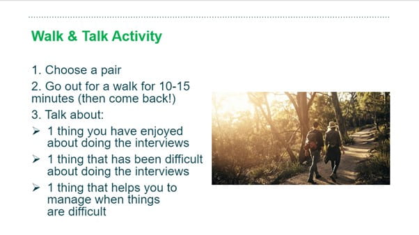 Walk and talk Activity1. choose a pair
2. Go out for a walk for 10 - 15 minutes
3. Talk about: a) one thing you have enjoyed about doing the interviews, b) one thing that has been difficult about doing the interviews, c) one thing that helps you to manage when things are difficult.